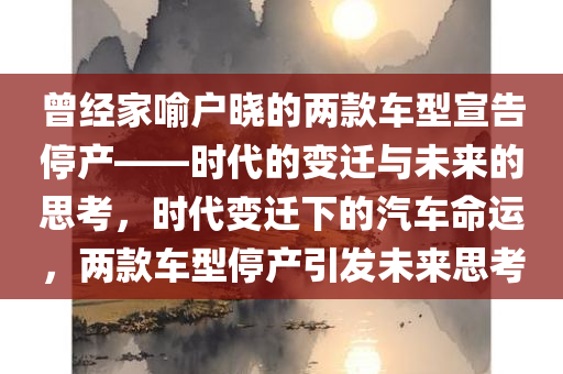 曾经家喻户晓的两款车型宣告停产——时代的变迁与未来的思考，时代变迁下的汽车命运，两款车型停产引发未来思考