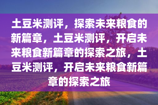 土豆米测评，探索未来粮食的新篇章，土豆米测评，开启未来粮食新篇章的探索之旅，土豆米测评，开启未来粮食新篇章的探索之旅