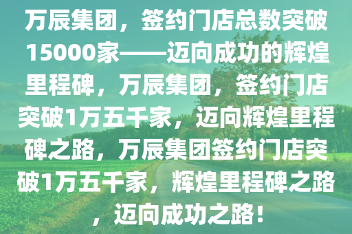 万辰集团，签约门店总数突破15000家——迈向成功的辉煌里程碑，万辰集团，签约门店突破1万五千家，迈向辉煌里程碑之路，万辰集团签约门店突破1万五千家，辉煌里程碑之路，迈向成功之路！