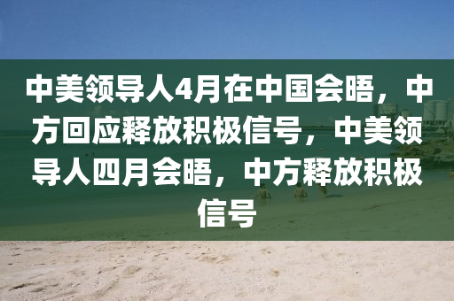 中美领导人4月在中国会晤，中方回应释放积极信号，中美领导人四月会晤，中方释放积极信号