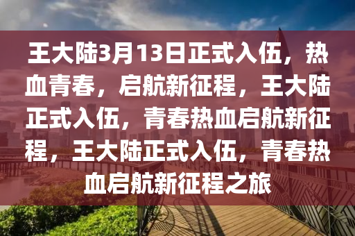 王大陆3月13日正式入伍，热血青春，启航新征程，王大陆正式入伍，青春热血启航新征程，王大陆正式入伍，青春热血启航新征程之旅