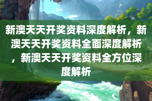 新澳天天开奖资料深度解析，新澳天天开奖资料全面深度解析，新澳天天开奖资料全方位深度解析