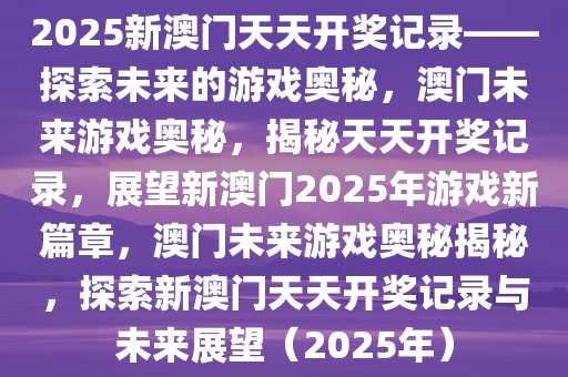 2025新澳门天天开奖记录——探索未来的游戏奥秘，澳门未来游戏奥秘，揭秘天天开奖记录，展望新澳门2025年游戏新篇章，澳门未来游戏奥秘揭秘，探索新澳门天天开奖记录与未来展望（2025年）