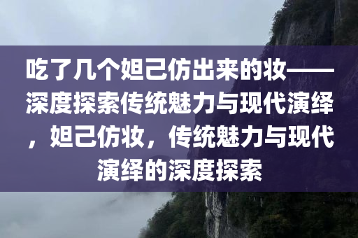 吃了几个妲己仿出来的妆——深度探索传统魅力与现代演绎，妲己仿妆，传统魅力与现代演绎的深度探索