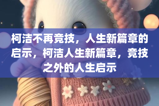 柯洁不再竞技，人生新篇章的启示，柯洁人生新篇章，竞技之外的人生启示