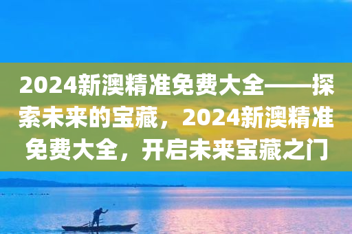 2024新澳精准免费大全——探索未来的宝藏，2024新澳精准免费大全，开启未来宝藏之门