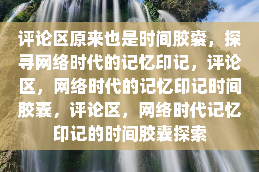 评论区原来也是时间胶囊，探寻网络时代的记忆印记，评论区，网络时代的记忆印记时间胶囊，评论区，网络时代记忆印记的时间胶囊探索