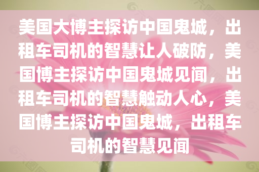 美国大博主探访中国鬼城，出租车司机的智慧让人破防，美国博主探访中国鬼城见闻，出租车司机的智慧触动人心，美国博主探访中国鬼城，出租车司机的智慧见闻