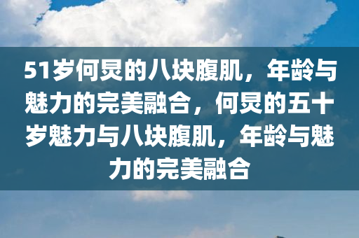 51岁何炅的八块腹肌，年龄与魅力的完美融合，何炅的五十岁魅力与八块腹肌，年龄与魅力的完美融合