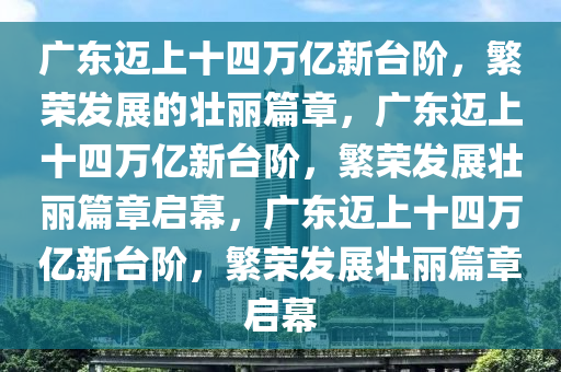 广东迈上十四万亿新台阶，繁荣发展的壮丽篇章，广东迈上十四万亿新台阶，繁荣发展壮丽篇章启幕，广东迈上十四万亿新台阶，繁荣发展壮丽篇章启幕