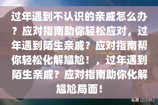 过年遇到不认识的亲戚怎么办？应对指南助你轻松应对，过年遇到陌生亲戚？应对指南帮你轻松化解尴尬！，过年遇到陌生亲戚？应对指南助你化解尴尬局面！