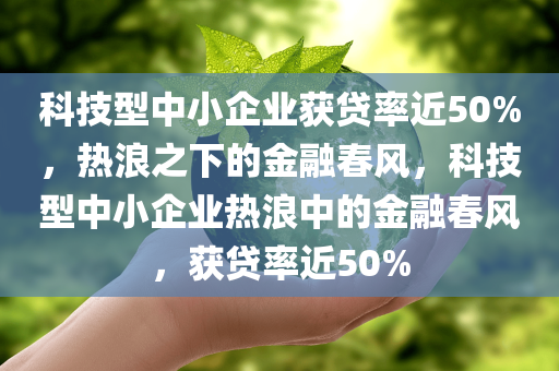 科技型中小企业获贷率近50%，热浪之下的金融春风，科技型中小企业热浪中的金融春风，获贷率近50%