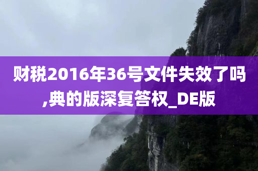 财税2016年36号文件失效了吗,典的版深复答权_DE版