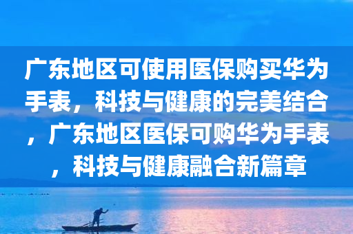 广东地区可使用医保购买华为手表，科技与健康的完美结合，广东地区医保可购华为手表，科技与健康融合新篇章