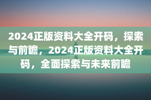 2024正版资料大全开码，探索与前瞻，2024正版资料大全开码，全面探索与未来前瞻