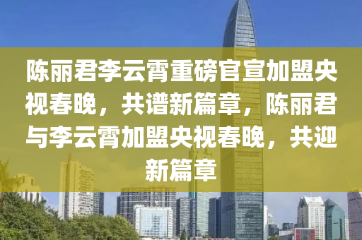 陈丽君李云霄重磅官宣加盟央视春晚，共谱新篇章，陈丽君与李云霄加盟央视春晚，共迎新篇章