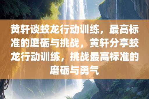 黄轩谈蛟龙行动训练，最高标准的磨砺与挑战，黄轩分享蛟龙行动训练，挑战最高标准的磨砺与勇气