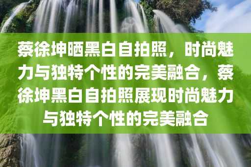 蔡徐坤晒黑白自拍照，时尚魅力与独特个性的完美融合，蔡徐坤黑白自拍照展现时尚魅力与独特个性的完美融合