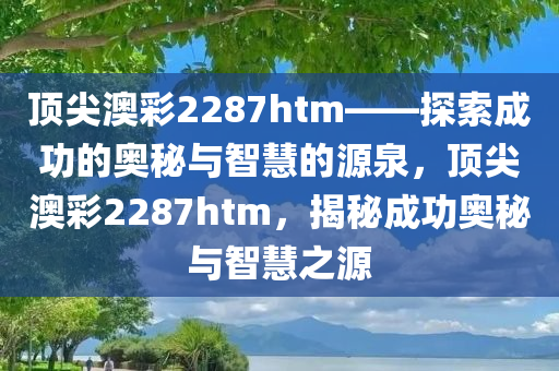 顶尖澳彩2287htm——探索成功的奥秘与智慧的源泉，顶尖澳彩2287htm，揭秘成功奥秘与智慧之源