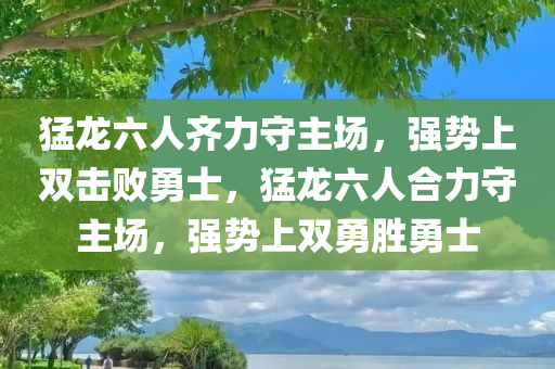 猛龙六人齐力守主场，强势上双击败勇士，猛龙六人合力守主场，强势上双勇胜勇士