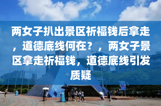 两女子扒出景区祈福钱后拿走，道德底线何在？，两女子景区拿走祈福钱，道德底线引发质疑