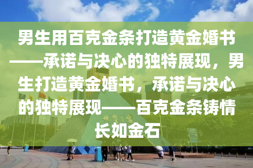 男生用百克金条打造黄金婚书——承诺与决心的独特展现，男生打造黄金婚书，承诺与决心的独特展现——百克金条铸情长如金石