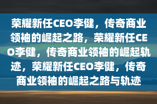 荣耀新任CEO李健，传奇商业领袖的崛起之路，荣耀新任CEO李健，传奇商业领袖的崛起轨迹，荣耀新任CEO李健，传奇商业领袖的崛起之路与轨迹