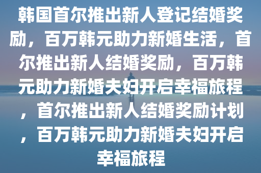 韩国首尔推出新人登记结婚奖励，百万韩元助力新婚生活，首尔推出新人结婚奖励，百万韩元助力新婚夫妇开启幸福旅程，首尔推出新人结婚奖励计划，百万韩元助力新婚夫妇开启幸福旅程