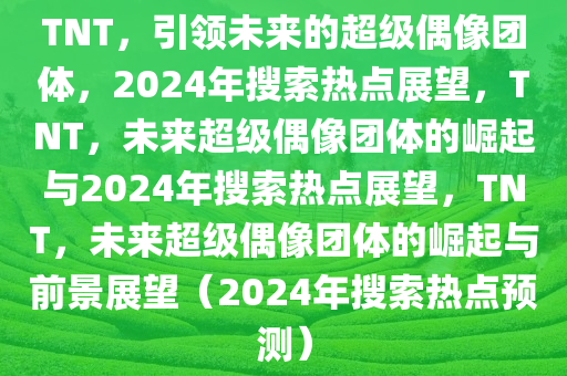 TNT，引领未来的超级偶像团体，2024年搜索热点展望，TNT，未来超级偶像团体的崛起与2024年搜索热点展望，TNT，未来超级偶像团体的崛起与前景展望（2024年搜索热点预测）