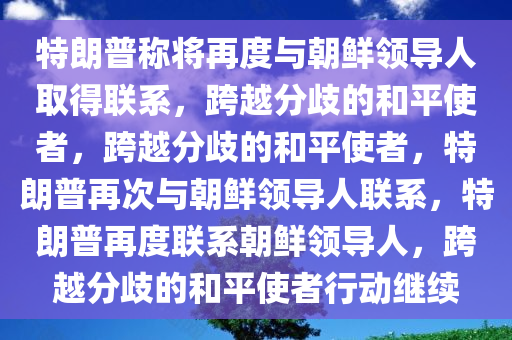 特朗普称将再度与朝鲜领导人取得联系，跨越分歧的和平使者，跨越分歧的和平使者，特朗普再次与朝鲜领导人联系，特朗普再度联系朝鲜领导人，跨越分歧的和平使者行动继续