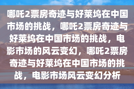 哪吒2票房奇迹与好莱坞在中国市场的挑战，哪吒2票房奇迹与好莱坞在中国市场的挑战，电影市场的风云变幻，哪吒2票房奇迹与好莱坞在中国市场的挑战，电影市场风云变幻分析