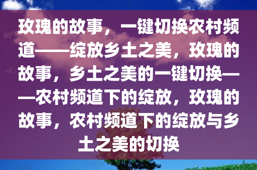 玫瑰的故事，一键切换农村频道——绽放乡土之美，玫瑰的故事，乡土之美的一键切换——农村频道下的绽放，玫瑰的故事，农村频道下的绽放与乡土之美的切换