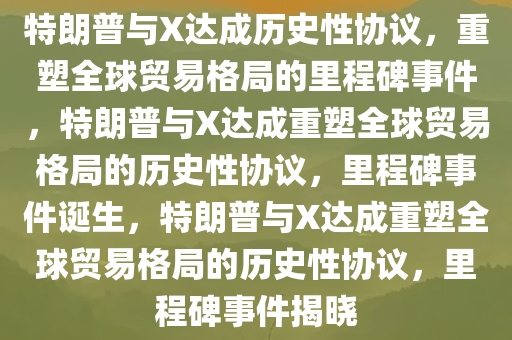 特朗普与X达成历史性协议，重塑全球贸易格局的里程碑事件，特朗普与X达成重塑全球贸易格局的历史性协议，里程碑事件诞生，特朗普与X达成重塑全球贸易格局的历史性协议，里程碑事件揭晓