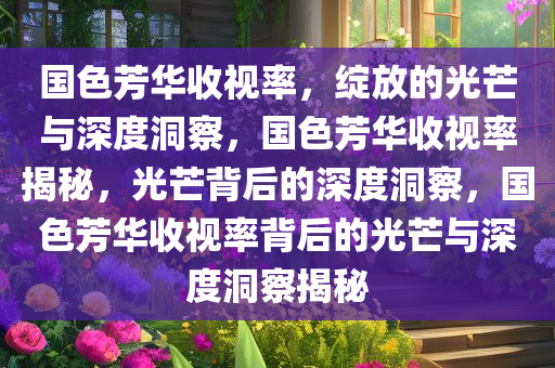 国色芳华收视率，绽放的光芒与深度洞察，国色芳华收视率揭秘，光芒背后的深度洞察，国色芳华收视率背后的光芒与深度洞察揭秘