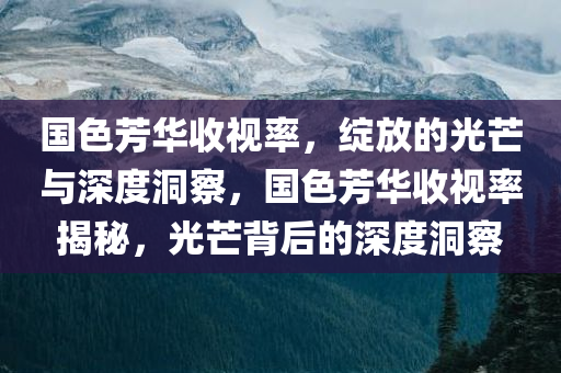 国色芳华收视率，绽放的光芒与深度洞察，国色芳华收视率揭秘，光芒背后的深度洞察