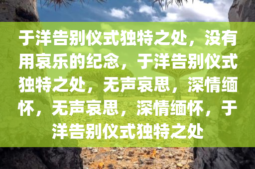 于洋告别仪式独特之处，没有用哀乐的纪念，于洋告别仪式独特之处，无声哀思，深情缅怀，无声哀思，深情缅怀，于洋告别仪式独特之处