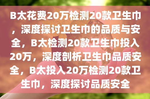 B太花费20万检测20款卫生巾，深度探讨卫生巾的品质与安全，B太检测20款卫生巾投入20万，深度剖析卫生巾品质安全，B太投入20万检测20款卫生巾，深度探讨品质安全