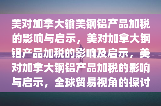 美对加拿大输美钢铝产品加税的影响与启示，美对加拿大钢铝产品加税的影响及启示，美对加拿大钢铝产品加税的影响与启示，全球贸易视角的探讨