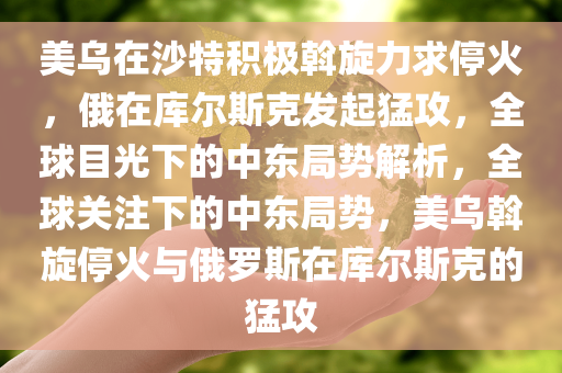 美乌在沙特积极斡旋力求停火，俄在库尔斯克发起猛攻，全球目光下的中东局势解析，全球关注下的中东局势，美乌斡旋停火与俄罗斯在库尔斯克的猛攻