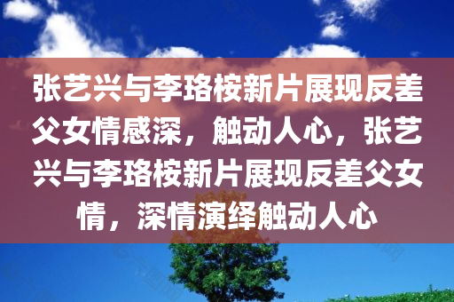 张艺兴与李珞桉新片展现反差父女情感深，触动人心，张艺兴与李珞桉新片展现反差父女情，深情演绎触动人心