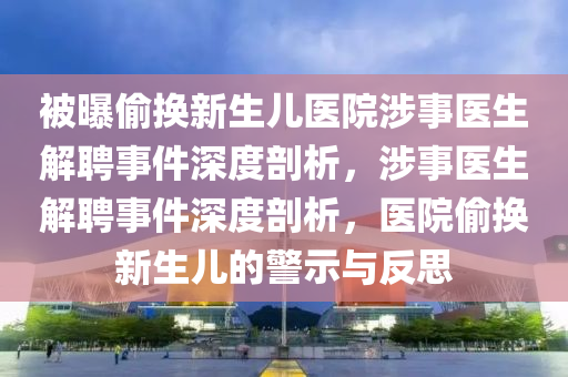 被曝偷换新生儿医院涉事医生解聘事件深度剖析，涉事医生解聘事件深度剖析，医院偷换新生儿的警示与反思