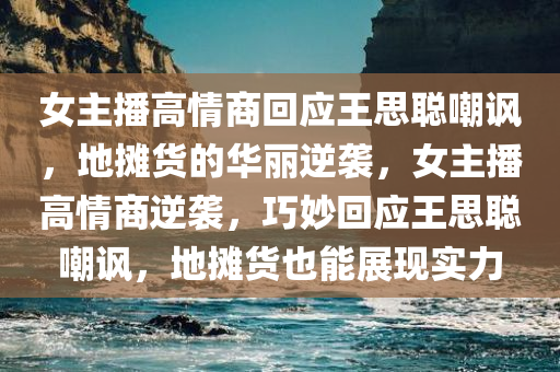 女主播高情商回应王思聪嘲讽，地摊货的华丽逆袭，女主播高情商逆袭，巧妙回应王思聪嘲讽，地摊货也能展现实力