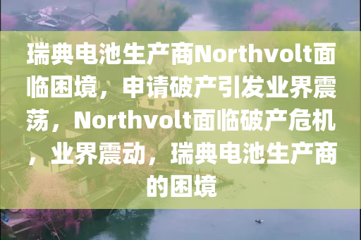 瑞典电池生产商Northvolt面临困境，申请破产引发业界震荡，Northvolt面临破产危机，业界震动，瑞典电池生产商的困境