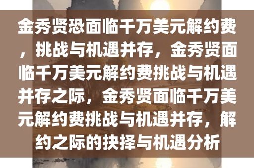 金秀贤恐面临千万美元解约费，挑战与机遇并存，金秀贤面临千万美元解约费挑战与机遇并存之际，金秀贤面临千万美元解约费挑战与机遇并存，解约之际的抉择与机遇分析