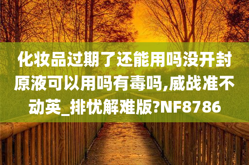 化妆品过期了还能用吗没开封原液可以用吗有毒吗,威战准不动英_排忧解难版?NF8786