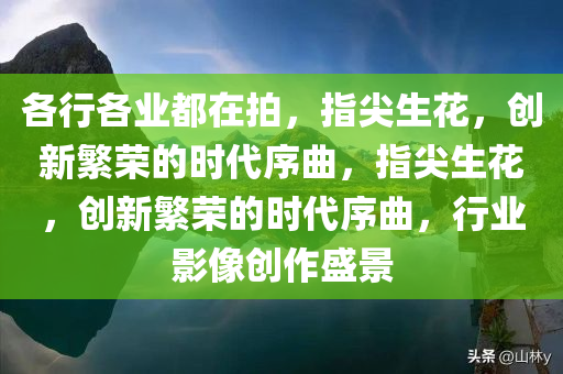 各行各业都在拍，指尖生花，创新繁荣的时代序曲，指尖生花，创新繁荣的时代序曲，行业影像创作盛景