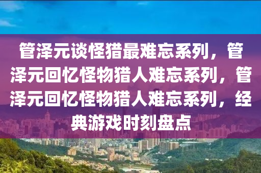 管泽元谈怪猎最难忘系列，管泽元回忆怪物猎人难忘系列，管泽元回忆怪物猎人难忘系列，经典游戏时刻盘点