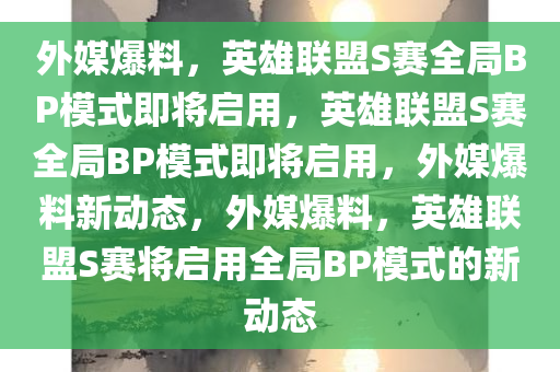 外媒爆料，英雄联盟S赛全局BP模式即将启用，英雄联盟S赛全局BP模式即将启用，外媒爆料新动态，外媒爆料，英雄联盟S赛将启用全局BP模式的新动态