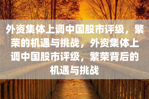 外资集体上调中国股市评级，繁荣的机遇与挑战，外资集体上调中国股市评级，繁荣背后的机遇与挑战