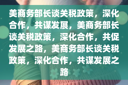 美商务部长谈关税政策，深化合作，共谋发展，美商务部长谈关税政策，深化合作，共促发展之路，美商务部长谈关税政策，深化合作，共谋发展之路